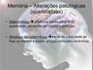 Memória – Alterações patológicas (quantitativas) Hipermnésias    afluência rápida em grande quantidade, perdendo em clareza e precisão. Amnésias ou hipomnésias    perda da capacidade de fixar ou manter e evocar antigos conteúdos mnêmicos 