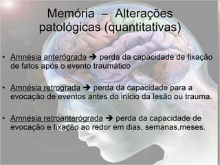 Memória  –  Alterações patológicas (quantitativas) Amnésia anterógrada     perda da capacidade de fixação de fatos após o evento traumático Amnésia retrograda     perda da capacidade para a evocação de eventos antes do início da lesão ou trauma. Amnésia retroanterógrada     perda da capacidade de evocação e fixação ao redor em dias, semanas,meses. 