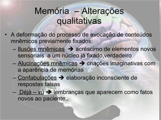 Memória  – Alterações qualitativas A deformação do processo de evocação de conteúdos mnêmicos previamente fixados: Ilusões mnêmicas     acréscimo de elementos novos sensoriais  a um núcleo já fixado,verdadeiro Alucinações mnêmicas     criações imaginativas com a aparência de memórias Confabulações     elaboração inconsciente de respostas falsas Déjà – vú     lembranças que aparecem como fatos novos ao paciente.. 