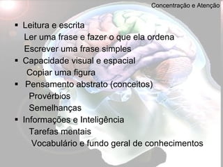 Concentração e Atenção Leitura e escrita Ler uma frase e fazer o que ela ordena Escrever uma frase simples Capacidade visual e espacial Copiar uma figura Pensamento abstrato (conceitos) Provérbios Semelhanças Informações e Inteligência Tarefas mentais Vocabulário e fundo geral de conhecimentos 