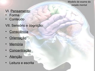 Modelo de exame do estado mental VI.  Pensamento : Forma  Conteúdo VII. Sensório e cognição:  Consciência Orientação Memória Concentração Atenção Leitura e escrita 