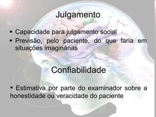 Julgamento Capacidade para julgamento social Previsão, pelo paciente, do que faria em situações imaginárias Confiabilidade Estimativa por parte do examinador sobre a honestidade ou veracidade do paciente 