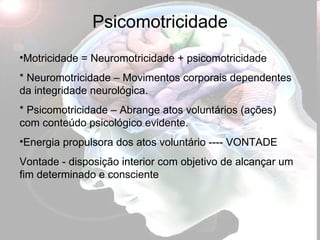 Psicomotricidade Motricidade = Neuromotricidade + psicomotricidade * Neuromotricidade – Movimentos corporais dependentes da integridade neurológica. * Psicomotricidade – Abrange atos voluntários (ações) com conteúdo psicológico evidente. Energia propulsora dos atos voluntário ---- VONTADE  Vontade - disposição interior com objetivo de alcançar um fim determinado e consciente 