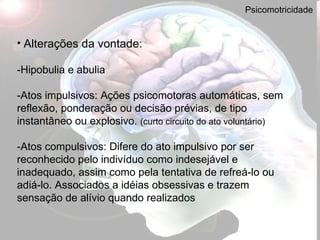 Psicomotricidade Alterações da vontade:   - Hipobulia e abulia -Atos impulsivos: Ações psicomotoras automáticas, sem reflexão, ponderação ou decisão prévias, de tipo instantâneo ou explosivo.  (curto circuito do ato voluntário)   -Atos compulsivos: Difere do ato impulsivo por ser reconhecido pelo indivíduo como indesejável e inadequado, assim como pela tentativa de refreá-lo ou adiá-lo. Associados a idéias obsessivas e trazem sensação de alívio quando realizados 
