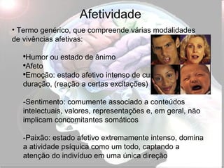 Afetividade Termo genérico, que compreende várias modalidades de vivências afetivas: Humor ou estado de ânimo Afeto Emoção: estado afetivo intenso de curta  duração, (reação a certas excitações) -Sentimento: comumente associado a conteúdos intelectuais, valores, representações e, em geral, não implicam concomitantes somáticos -Paixão: estado afetivo extremamente intenso, domina a atividade psíquica como um todo, captando a atenção do indivíduo em uma única direção 