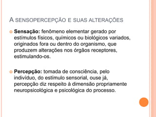 A SENSOPERCEPÇÃO E SUAS ALTERAÇÕES
 Sensação: fenômeno elementar gerado por
estímulos físicos, químicos ou biológicos variados,
originados fora ou dentro do organismo, que
produzem alterações nos órgãos receptores,
estimulando-os.
 Percepção: tomada de consciência, pelo
indivíduo, do estímulo sensorial, ouse já,
percepção diz respeito à dimensão propriamente
neuropsicológica e psicológica do processo.
 