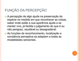 FUNÇÃO DA PERCEPÇÃO
 A percepção de algo ajuda na preservação da
espécie na medida em que reconhecer as coisas,
saber onde estão e sua aparência ajuda a se
manter vivo, já facilita o julgamento do que é ou
não perigoso, saudável ou desagradável.
 As funções de reconhecimento, localização e
constância perceptiva se adaptam a todas as
modalidades sensoriais.
 