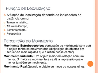 FUNÇÃO DE LOCALIZAÇÃO
 A função de localização depende de indicadores de
distância como;
 Tamanho relativo,
 Altura no Campo,
 Sombreamento,
 Perspectiva
PERCEPÇÃO DO MOVIMENTO
Movimento Estroboscópico: percepção de movimento sem que
o objeto tenha se movimentado (disposição de objetos em
sequência mais rápidos que a retina possa captar)
Movimento Induzido: Um objeto maior em relação com um
menor. O maior se movimenta e se dá a impressão que o
menor também se movimenta.
Movimento Real:Quando o objeto se move ou nossos olhos.
 