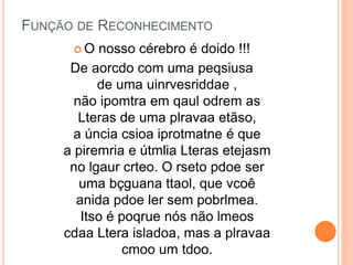 FUNÇÃO DE RECONHECIMENTO
 O nosso cérebro é doido !!!
De aorcdo com uma peqsiusa
de uma uinrvesriddae ,
não ipomtra em qaul odrem as
Lteras de uma plravaa etãso,
a úncia csioa iprotmatne é que
a piremria e útmlia Lteras etejasm
no lgaur crteo. O rseto pdoe ser
uma bçguana ttaol, que vcoê
anida pdoe ler sem pobrlmea.
Itso é poqrue nós não lmeos
cdaa Ltera isladoa, mas a plravaa
cmoo um tdoo.
 