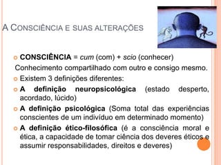 A CONSCIÊNCIA E SUAS ALTERAÇÕES
 CONSCIÊNCIA = cum (com) + scio (conhecer)
Conhecimento compartilhado com outro e consigo mesmo.
 Existem 3 definições diferentes:
 A definição neuropsicológica (estado desperto,
acordado, lúcido)
 A definição psicológica (Soma total das experiências
conscientes de um indivíduo em determinado momento)
 A definição ético-filosófica (é a consciência moral e
ética, a capacidade de tomar ciência dos deveres éticos e
assumir responsabilidades, direitos e deveres)
 