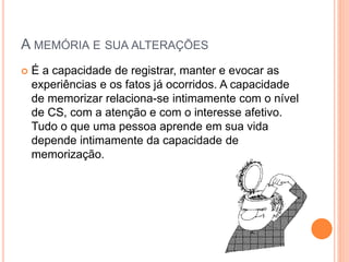 A MEMÓRIA E SUA ALTERAÇÕES
 É a capacidade de registrar, manter e evocar as
experiências e os fatos já ocorridos. A capacidade
de memorizar relaciona-se intimamente com o nível
de CS, com a atenção e com o interesse afetivo.
Tudo o que uma pessoa aprende em sua vida
depende intimamente da capacidade de
memorização.
 