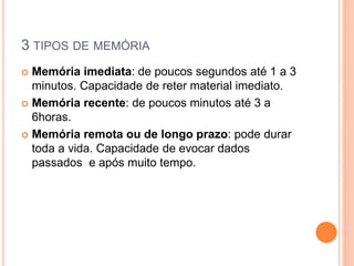 3 TIPOS DE MEMÓRIA
 Memória imediata: de poucos segundos até 1 a 3
minutos. Capacidade de reter material imediato.
 Memória recente: de poucos minutos até 3 a
6horas.
 Memória remota ou de longo prazo: pode durar
toda a vida. Capacidade de evocar dados
passados e após muito tempo.
 