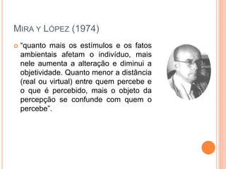 MIRA Y LÓPEZ (1974)
 “quanto mais os estímulos e os fatos
ambientais afetam o indivíduo, mais
nele aumenta a alteração e diminui a
objetividade. Quanto menor a distância
(real ou virtual) entre quem percebe e
o que é percebido, mais o objeto da
percepção se confunde com quem o
percebe”.
 