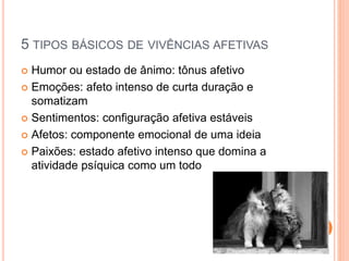 5 TIPOS BÁSICOS DE VIVÊNCIAS AFETIVAS
 Humor ou estado de ânimo: tônus afetivo
 Emoções: afeto intenso de curta duração e
somatizam
 Sentimentos: configuração afetiva estáveis
 Afetos: componente emocional de uma ideia
 Paixões: estado afetivo intenso que domina a
atividade psíquica como um todo
 