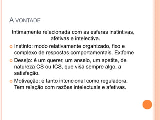 A VONTADE
Intimamente relacionada com as esferas instintivas,
afetivas e intelectiva.
 Instinto: modo relativamente organizado, fixo e
complexo de respostas comportamentais. Ex:fome
 Desejo: é um querer, um anseio, um apetite, de
natureza CS ou ICS, que visa sempre algo, a
satisfação.
 Motivação: é tanto intencional como reguladora.
Tem relação com razões intelectuais e afetivas.
 