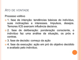 ATO DE VONTADE
Processo volitivo
 1. fase de intenção: tendências básicas do indivíduo,
suas inclinações e interesses. Impulsos, desejos.
Temores ICS exercem influência decisiva.
 2. fase de deliberação: ponderação consciente, o
indivíduo faz uma análise da situação, os prós e
contras.
 3. fase de decisão: começo da ação
 4. fase da execução: ação em pró do objetivo decidido
e avaliado pelo indivíduo.
 