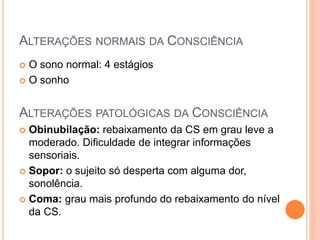 ALTERAÇÕES NORMAIS DA CONSCIÊNCIA
 O sono normal: 4 estágios
 O sonho
ALTERAÇÕES PATOLÓGICAS DA CONSCIÊNCIA
 Obinubilação: rebaixamento da CS em grau leve a
moderado. Dificuldade de integrar informações
sensoriais.
 Sopor: o sujeito só desperta com alguma dor,
sonolência.
 Coma: grau mais profundo do rebaixamento do nível
da CS.
 