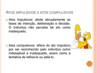 ATOS IMPULSIVOS X ATOS COMPULSIVOS
 Atos impulsivos: abole abruptamente as
fases de intenção, deliberação e decisão.
O individuo não percebe tal ato como
inadequado.
 Atos compulsivos: difere do ato impulsivo
por ser reconhecido pelo indivíduo como
indesejável e inadequado, assim como a
tentativa de refreá-lo ou adiá-lo.
 