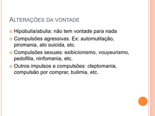 ALTERAÇÕES DA VONTADE
 Hipobulia/abulia: não tem vontade para nada
 Compulsões agressivas. Ex: automutilação,
piromania, ato suicida, etc.
 Compulsões sexuais: exibicionismo, vouyeurismo,
pedofilia, ninfomania, etc.
 Outros impulsos e compulsões: cleptomania,
compulsão por comprar, bulimia, etc.
 