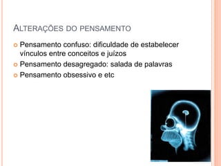 ALTERAÇÕES DO PENSAMENTO
 Pensamento confuso: dificuldade de estabelecer
vínculos entre conceitos e juízos
 Pensamento desagregado: salada de palavras
 Pensamento obsessivo e etc
 