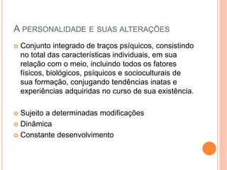 A PERSONALIDADE E SUAS ALTERAÇÕES
 Conjunto integrado de traços psíquicos, consistindo
no total das características individuais, em sua
relação com o meio, incluindo todos os fatores
físicos, biológicos, psíquicos e socioculturais de
sua formação, conjugando tendências inatas e
experiências adquiridas no curso de sua existência.
 Sujeito a determinadas modificações
 Dinâmica
 Constante desenvolvimento
 