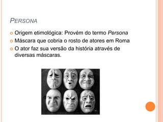 PERSONA
 Origem etimológica: Provém do termo Persona
 Máscara que cobria o rosto de atores em Roma
 O ator faz sua versão da história através de
diversas máscaras.
 