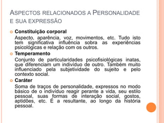 ASPECTOS RELACIONADOS A PERSONALIDADE
E SUA EXPRESSÃO
 Constituição corporal
Aspecto, aparência, voz, movimentos, etc. Tudo isto
tem significativa influência sobra as experiências
psicológicas e relação com os outros.
 Temperamento
Conjunto de particularidades psicofisiológicas inatas,
que diferenciam um indivíduo de outro. Também muito
influenciado pela subjetividade do sujeito e pelo
contexto social.
 Caráter
Soma de traços de personalidade, expressos no modo
básico de o indivíduo reagir perante a vida, seu estilo
pessoal, suas formas de interação social, gostos,
aptidões, etc. É a resultante, ao longo da história
pessoal.
 