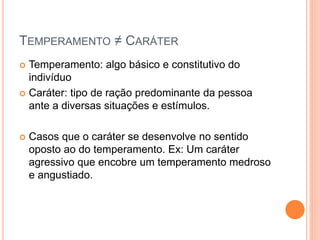 TEMPERAMENTO ≠ CARÁTER
 Temperamento: algo básico e constitutivo do
indivíduo
 Caráter: tipo de ração predominante da pessoa
ante a diversas situações e estímulos.
 Casos que o caráter se desenvolve no sentido
oposto ao do temperamento. Ex: Um caráter
agressivo que encobre um temperamento medroso
e angustiado.
 