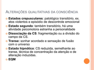 ALTERAÇÕES QUALITATIVAS DA CONSCIÊNCIA
 Estados crepusculares: patológico transitório, ex.
atos violentos e episódio de descontrole emocional
 Estado segundo: também transitório, há uma
atividade psicomotora estranha a personalidade
 Dissociação da CS: fragmentação ou a divisão do
campo da CS.
 Transe: sonhar acordado e sensação de fusão
com o universo
 Estado hipnótico: CS reduzida, semelhante ao
transe, técnica de concentração da atenção e de
alteração induzidas.
 EQM
 