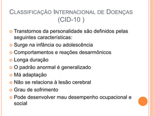 CLASSIFICAÇÃO INTERNACIONAL DE DOENÇAS
(CID-10 )
 Transtornos da personalidade são definidos pelas
seguintes características:
 Surge na infância ou adolescência
 Comportamentos e reações desarmônicos
 Longa duração
 O padrão anormal é generalizado
 Má adaptação
 Não se relaciona à lesão cerebral
 Grau de sofrimento
 Pode desenvolver mau desempenho ocupacional e
social
 