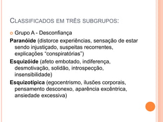 CLASSIFICADOS EM TRÊS SUBGRUPOS:
 Grupo A - Desconfiança
Paranóide (distorce experiências, sensação de estar
sendo injustiçado, suspeitas recorrentes,
explicações “conspiratórias”)
Esquizóide (afeto embotado, indiferença,
desmotivação, solidão, introspecção,
insensibilidade)
Esquizotípica (egocentrismo, ilusões corporais,
pensamento desconexo, aparência excêntrica,
ansiedade excessiva)
 