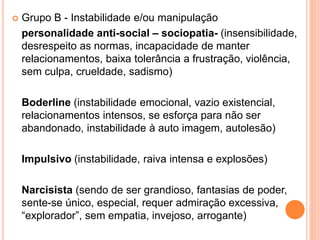  Grupo B - Instabilidade e/ou manipulação
personalidade anti-social – sociopatia- (insensibilidade,
desrespeito as normas, incapacidade de manter
relacionamentos, baixa tolerância a frustração, violência,
sem culpa, crueldade, sadismo)
Boderline (instabilidade emocional, vazio existencial,
relacionamentos intensos, se esforça para não ser
abandonado, instabilidade à auto imagem, autolesão)
Impulsivo (instabilidade, raiva intensa e explosões)
Narcisista (sendo de ser grandioso, fantasias de poder,
sente-se único, especial, requer admiração excessiva,
“explorador”, sem empatia, invejoso, arrogante)
 