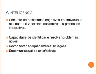 A INTELIGÊNCIA
 Conjunto de habilidades cognitivas do indivíduo, a
resultante, o vetor final dos diferentes processos
intelectivos.
 Capacidade de identificar e resolver problemas
novos
 Reconhecer adequadamente situações
 Encontrar soluções satisfatórias
 
