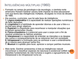 INTELIGÊNCIAS MÚLTIPLAS (1960)
 Formado no campo da psicologia e da neurologia, o cientista norte
americano Howard Gardner causou forte impacto na área educacional
com sua teoria das inteligências múltiplas, divulgada no início da década
de 1980.
 Ele concluiu, a princípio, que há sete tipos de inteligência:
1. Lógico-matemática é a capacidade de realizar operações numéricas e
de fazer deduções.
2. Lingüística é a habilidade de aprender idiomas e de usar a fala e a
escrita para atingir objetivos.
3. Espacial é a disposição para reconhecer e manipular situações que
envolvam apreensões visuais.
4. Físico-cinestésica é o potencial para usar o corpo com o fim de
resolver problemas ou fabricar produtos.
5. Interpessoal é a capacidade de entender as intenções e os desejos
dos outros e consequentemente de se relacionar bem em sociedade.
6. Intrapessoal é a inclinação para se conhecer e usar o entendimento
de si mesmo para alcançar certos fins.
7. Musical é a aptidão para tocar, apreciar e compor padrões musicais.
 Mais tarde, Gardner acrescentou à lista as inteligências natural
(reconhecer e classificar espécies da natureza) e existencial (refletir sobre
questões fundamentais da vida humana) e sugeriu o agrupamento da
interpessoal e da intrapessoal numa só.
 