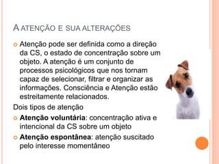 A ATENÇÃO E SUA ALTERAÇÕES
 Atenção pode ser definida como a direção
da CS, o estado de concentração sobre um
objeto. A atenção é um conjunto de
processos psicológicos que nos tornam
capaz de selecionar, filtrar e organizar as
informações. Consciência e Atenção estão
estreitamente relacionados.
Dois tipos de atenção
 Atenção voluntária: concentração ativa e
intencional da CS sobre um objeto
 Atenção espontânea: atenção suscitado
pelo interesse momentâneo
 
