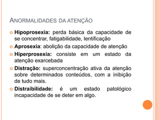 ANORMALIDADES DA ATENÇÃO
 Hipoprosexia: perda básica da capacidade de
se concentrar, fatigabilidade, lentificação
 Aprosexia: abolição da capacidade de atenção
 Hiperprosexia: consiste em um estado da
atenção exarcebada
 Distração: superconcentração ativa da atenção
sobre determinados conteúdos, com a inibição
de tudo mais.
 Distraibilidade: é um estado patológico
incapacidade de se deter em algo.
 