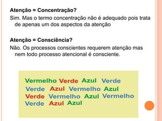 Atenção = Concentração?
Sim. Mas o termo concentração não é adequado pois trata
de apenas um dos aspectos da atenção
Atenção = Consciência?
Não. Os processos conscientes requerem atenção mas
nem todo processo atencional é consciente.
 