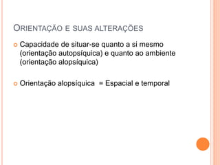 ORIENTAÇÃO E SUAS ALTERAÇÕES
 Capacidade de situar-se quanto a si mesmo
(orientação autopsíquica) e quanto ao ambiente
(orientação alopsíquica)
 Orientação alopsíquica = Espacial e temporal
 