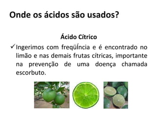 Onde os ácidos são usados? Ácido Cítrico Ingerimos com freqüência e é encontrado no limão e nas demais frutas cítricas, importante na prevenção de uma doença chamada escorbuto. 