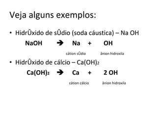 Veja alguns exemplos: Hidróxido de sódio (soda cáustica) – Na OH NaOH  Na + OH     cátion sódio   ânion hidroxila Hidróxido de cálcio – Ca(OH) 2   Ca(OH) 2  Ca + 2 OH   cátion cálcio  ânion hidroxila 