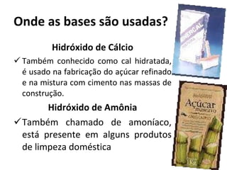 Onde as bases são usadas? Hidróxido de Cálcio Também conhecido como cal hidratada, é usado na fabricação do açúcar refinado e na mistura com cimento nas massas de construção. Hidróxido de Amônia Também chamado de amoníaco, está presente em alguns produtos de limpeza doméstica 