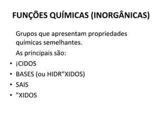 FUNÇÕES QUÍMICAS (INORGÂNICAS) Grupos que apresentam propriedades químicas semelhantes. As principais são: ÁCIDOS BASES (ou HIDRÓXIDOS) SAIS ÓXIDOS 