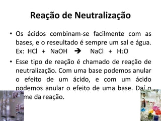 Reação de Neutralização Os ácidos combinam-se facilmente com as bases, e o reseultado é sempre um sal e água. Ex:  HCl +  NaOH  NaCl  +  H 2 O Esse tipo de reação é chamado de reação de neutralização. Com uma base podemos anular o efeito de um ácido, e com um ácido podemos anular o efeito de uma base. Daí o nome da reação. 