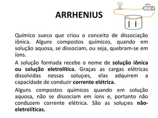ARRHENIUS Químico sueco que criou o conceito de dissociação iônica. Alguns compostos químicos, quando em solução aquosa, se dissociam, ou seja, quebram-se em íons.  A solução formada recebe o nome de  solução iônica ou solução eletrolítica.  Graças as cargas elétricas dissolvidas nessas soluções, elas adquirem a capacidade de conduzir  corrente elétrica. Alguns compostos químicos quando em solução aquosa, não se dissociam em íons e, portanto não conduzem corrente elétrica. São as soluções  não-eletrolíticas. 