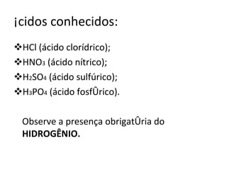 Ácidos conhecidos: HCl (ácido clorídrico); HNO 3  (ácido nítrico); H 2 SO 4  (ácido sulfúrico); H 3 PO 4  (ácido fosfórico). Observe a presença obrigatória do  HIDROGÊNIO. 