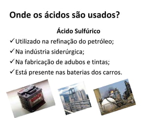 Onde os ácidos são usados? Ácido Sulfúrico Utilizado na refinação do petróleo; Na indústria siderúrgica; Na fabricação de adubos e tintas; Está presente nas baterias dos carros. 