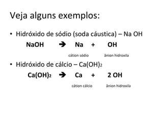 Veja alguns exemplos: Hidróxido de sódio (soda cáustica) – Na OH NaOH  Na + OH     cátion sódio   ânion hidroxila Hidróxido de cálcio – Ca(OH) 2   Ca(OH) 2  Ca + 2 OH   cátion cálcio  ânion hidroxila 