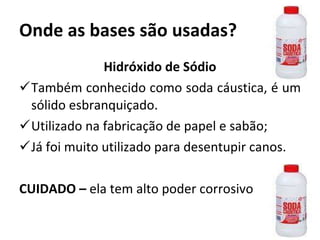 Onde as bases são usadas? Hidróxido de Sódio Também conhecido como soda cáustica, é um sólido esbranquiçado. Utilizado na fabricação de papel e sabão; Já foi muito utilizado para desentupir canos. CUIDADO –  ela tem alto poder corrosivo 