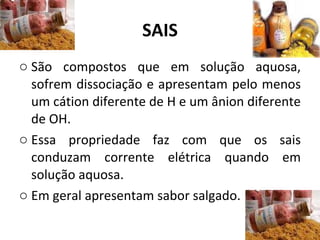 SAIS São compostos que em solução aquosa, sofrem dissociação e apresentam pelo menos um cátion diferente de H e um ânion diferente de OH. Essa propriedade faz com que os sais conduzam corrente elétrica quando em solução aquosa. Em geral apresentam sabor salgado. 