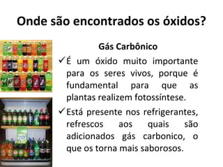 Onde são encontrados os óxidos? Gás Carbônico É um óxido muito importante para os seres vivos, porque é fundamental para que as plantas realizem fotossíntese. Está presente nos refrigerantes, refrescos aos quais são adicionados gás carbonico, o que os torna mais saborosos. 